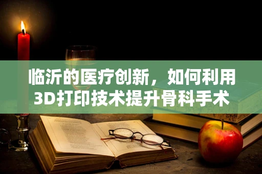 临沂的医疗创新，如何利用3D打印技术提升骨科手术精准度？