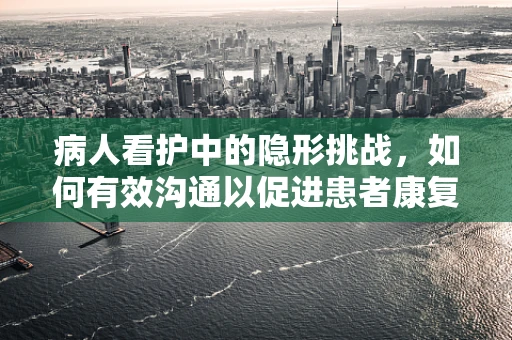 病人看护中的隐形挑战，如何有效沟通以促进患者康复？