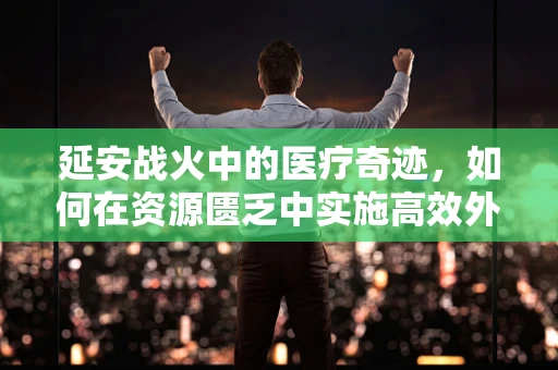 延安战火中的医疗奇迹，如何在资源匮乏中实施高效外科救治？