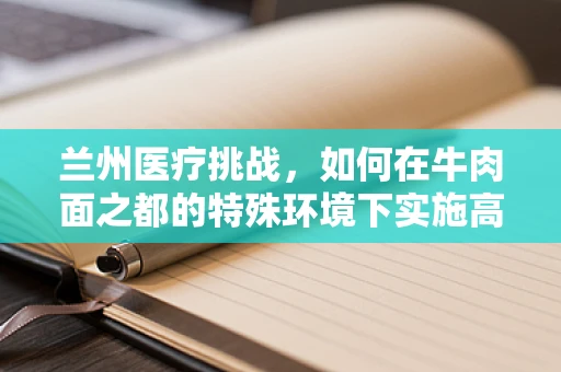 兰州医疗挑战，如何在牛肉面之都的特殊环境下实施高效外科手术？
