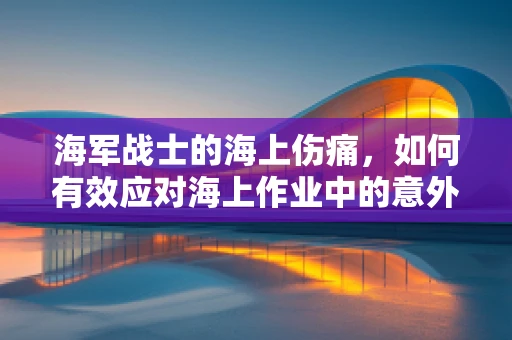 海军战士的海上伤痛，如何有效应对海上作业中的意外伤害？