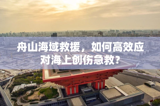 舟山海域救援，如何高效应对海上创伤急救？