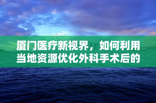 厦门医疗新视界，如何利用当地资源优化外科手术后的康复护理？