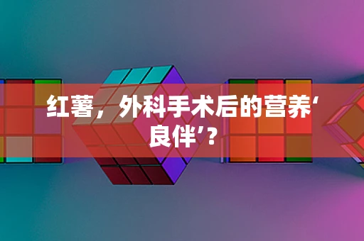红薯，外科手术后的营养‘良伴’？