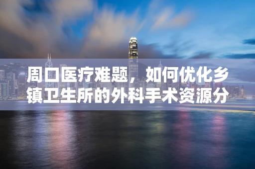 周口医疗难题，如何优化乡镇卫生所的外科手术资源分配？