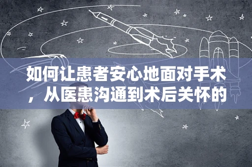 如何让患者安心地面对手术，从医患沟通到术后关怀的全方位考量