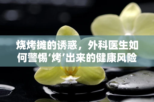 烧烤摊的诱惑，外科医生如何警惕‘烤’出来的健康风险？