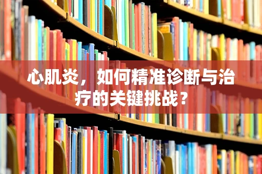 心肌炎，如何精准诊断与治疗的关键挑战？