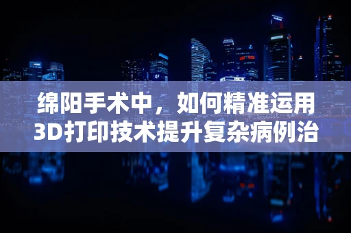 绵阳手术中，如何精准运用3D打印技术提升复杂病例治疗效率？