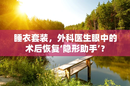 睡衣套装，外科医生眼中的术后恢复‘隐形助手’？