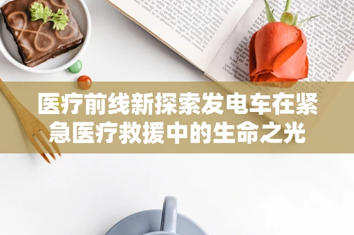 医疗前线新探索发电车在紧急医疗救援中的生命之光