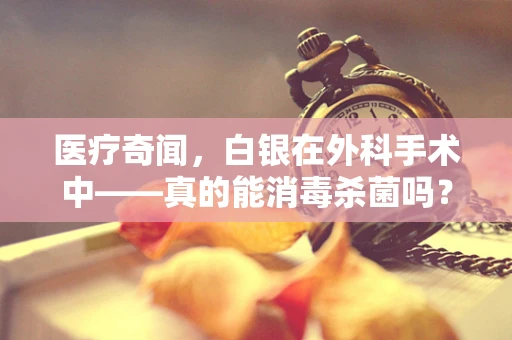 医疗奇闻，白银在外科手术中——真的能消毒杀菌吗？