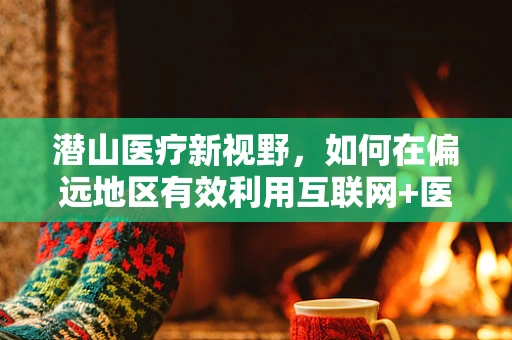 潜山医疗新视野，如何在偏远地区有效利用互联网+医疗提升外科手术效率？