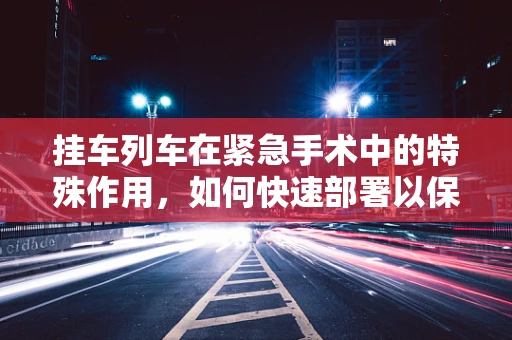 挂车列车在紧急手术中的特殊作用，如何快速部署以保障患者安全？