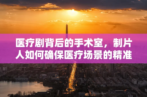 医疗剧背后的手术室，制片人如何确保医疗场景的精准呈现？
