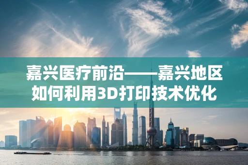 嘉兴医疗前沿——嘉兴地区如何利用3D打印技术优化骨科手术规划？