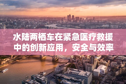水陆两栖车在紧急医疗救援中的创新应用，安全与效率的双重挑战？