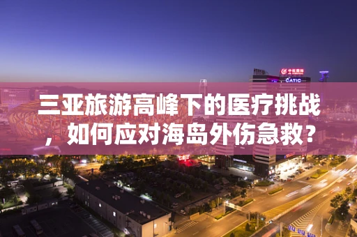 三亚旅游高峰下的医疗挑战，如何应对海岛外伤急救？