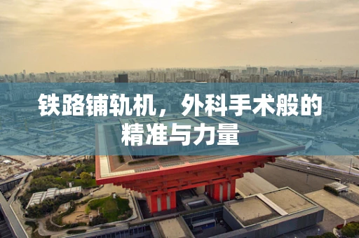 铁路铺轨机，外科手术般的精准与力量