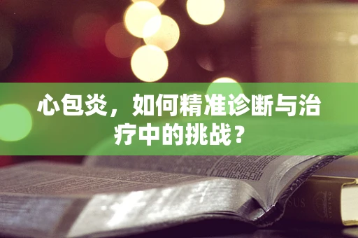 心包炎，如何精准诊断与治疗中的挑战？