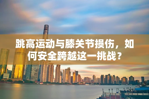 跳高运动与膝关节损伤，如何安全跨越这一挑战？
