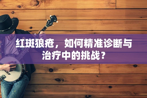 红斑狼疮，如何精准诊断与治疗中的挑战？