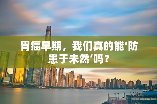 胃癌早期，我们真的能‘防患于未然’吗？