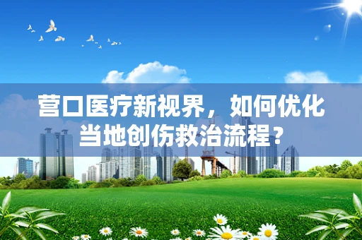营口医疗新视界，如何优化当地创伤救治流程？