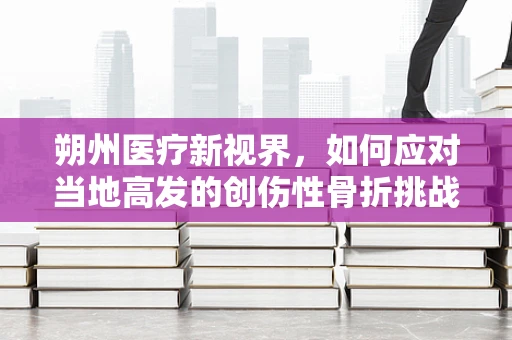 朔州医疗新视界，如何应对当地高发的创伤性骨折挑战？
