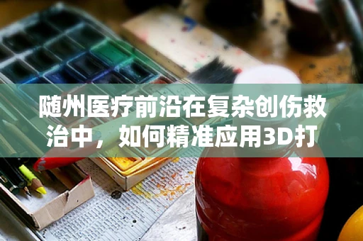 随州医疗前沿在复杂创伤救治中，如何精准应用3D打印技术于个性化手术导板？