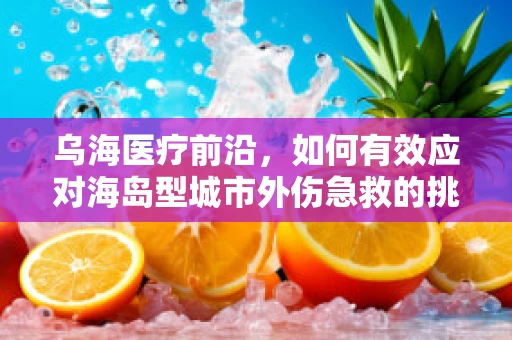 乌海医疗前沿，如何有效应对海岛型城市外伤急救的挑战？