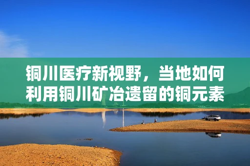 铜川医疗新视野，当地如何利用铜川矿冶遗留的铜元素，促进医疗设备创新？