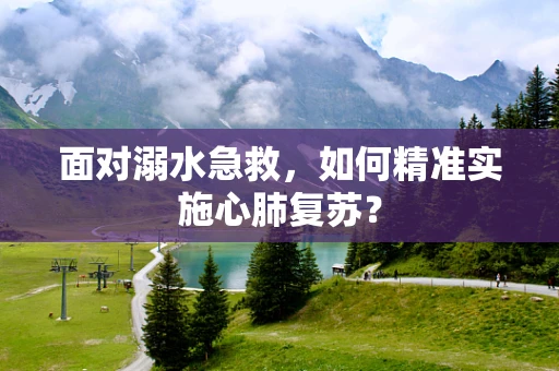 面对溺水急救，如何精准实施心肺复苏？