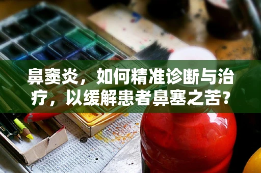 鼻窦炎，如何精准诊断与治疗，以缓解患者鼻塞之苦？