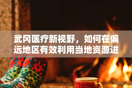 武冈医疗新视野，如何在偏远地区有效利用当地资源进行紧急外科手术？