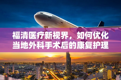 福清医疗新视界，如何优化当地外科手术后的康复护理？
