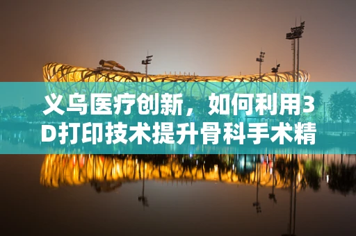 义乌医疗创新，如何利用3D打印技术提升骨科手术精准度？