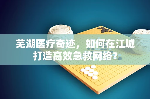 芜湖医疗奇迹，如何在江城打造高效急救网络？