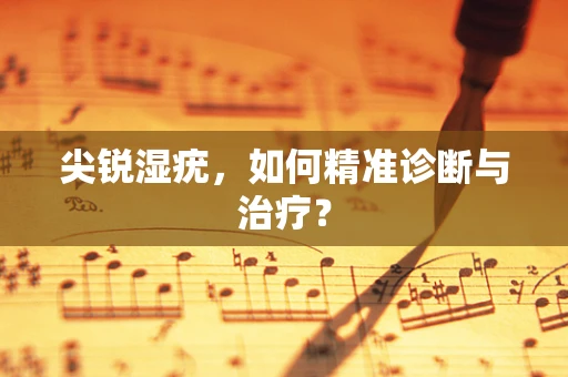 尖锐湿疣，如何精准诊断与治疗？