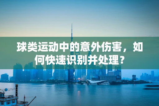 球类运动中的意外伤害，如何快速识别并处理？