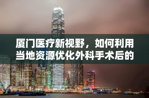 厦门医疗新视野，如何利用当地资源优化外科手术后的康复护理？