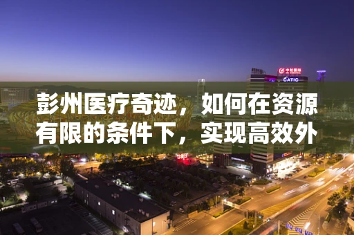 彭州医疗奇迹，如何在资源有限的条件下，实现高效外科手术？