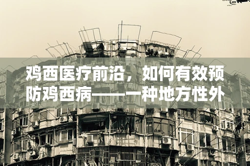 鸡西医疗前沿，如何有效预防鸡西病——一种地方性外科疾病挑战？