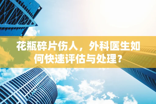 花瓶碎片伤人，外科医生如何快速评估与处理？