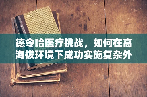 德令哈医疗挑战，如何在高海拔环境下成功实施复杂外科手术？