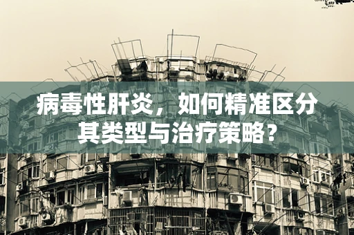 病毒性肝炎，如何精准区分其类型与治疗策略？