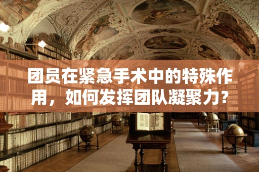 团员在紧急手术中的特殊作用，如何发挥团队凝聚力？