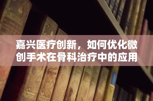 嘉兴医疗创新，如何优化微创手术在骨科治疗中的应用？