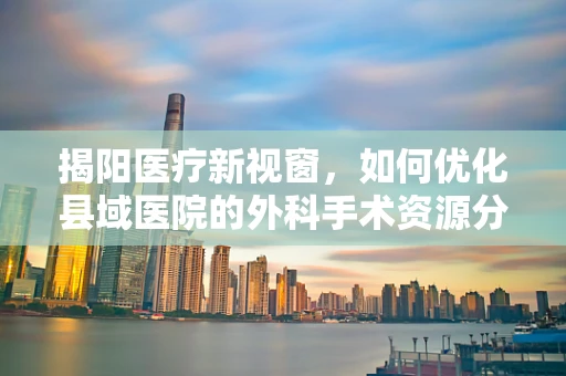 揭阳医疗新视窗，如何优化县域医院的外科手术资源分配？