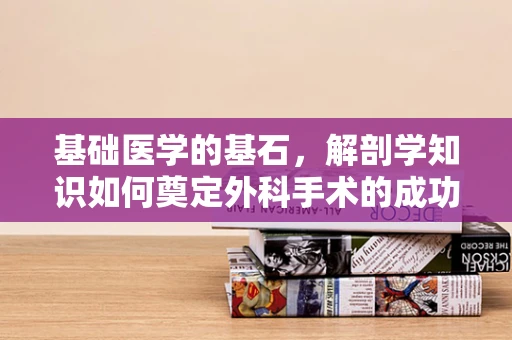 基础医学的基石，解剖学知识如何奠定外科手术的成功？